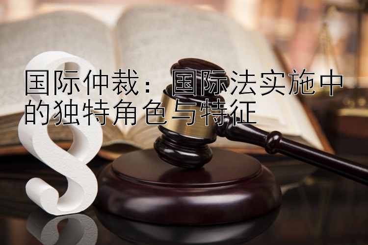 国际仲裁：国际法实施中的独特角色与特征