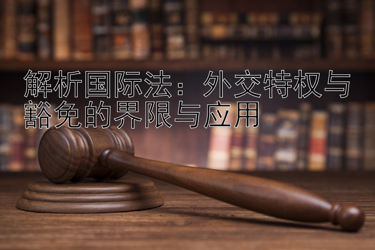 解析国际法：外交特权与豁免的界限与应用