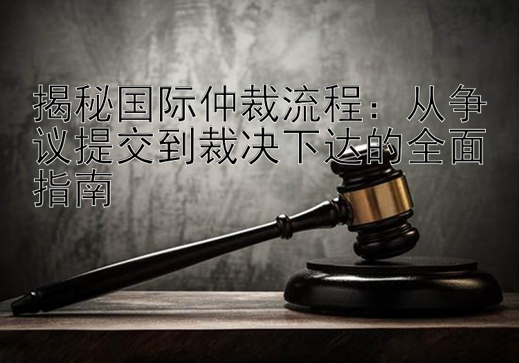 揭秘国际仲裁流程：从争议提交到裁决下达的全面指南