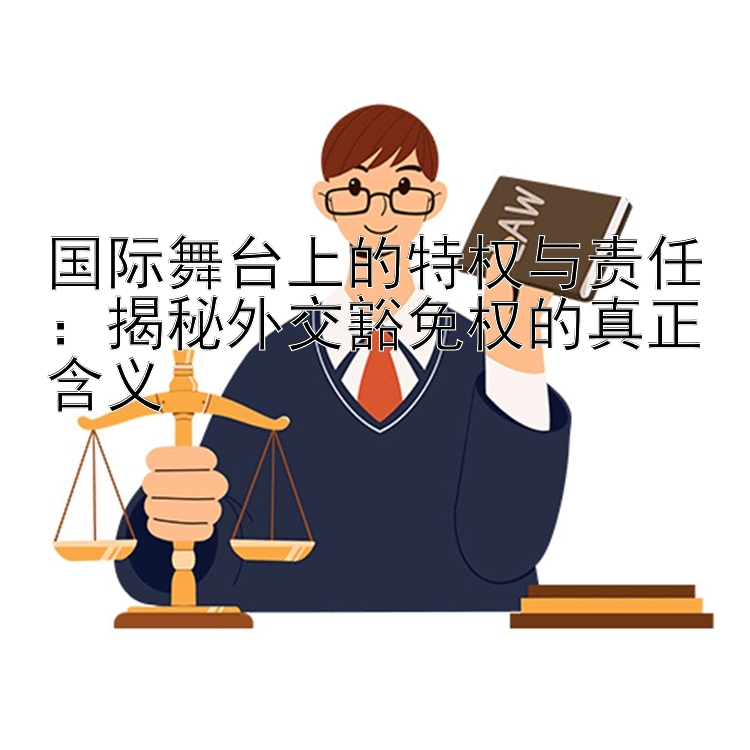 国际舞台上的特权与责任：揭秘外交豁免权的真正含义