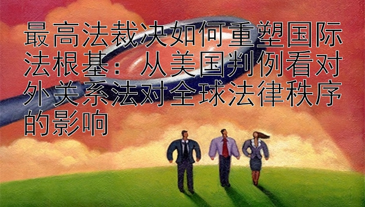 最高法裁决如何重塑国际法根基：从美国判例看对外关系法对全球法律秩序的影响