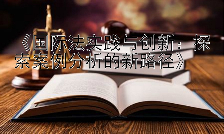 《国际法实践与创新：探索案例分析的新路径》