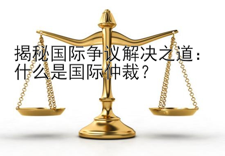 揭秘国际争议解决之道：什么是国际仲裁？