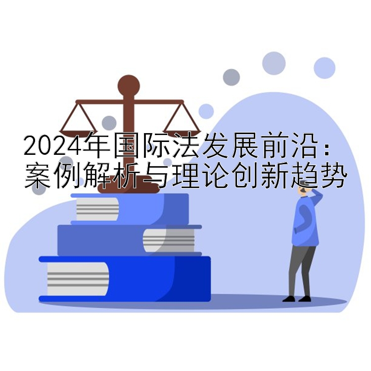 2024年国际法发展前沿：案例解析与理论创新趋势