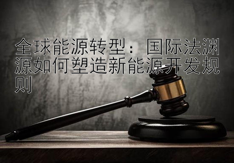 全球能源转型：国际法渊源如何塑造新能源开发规则