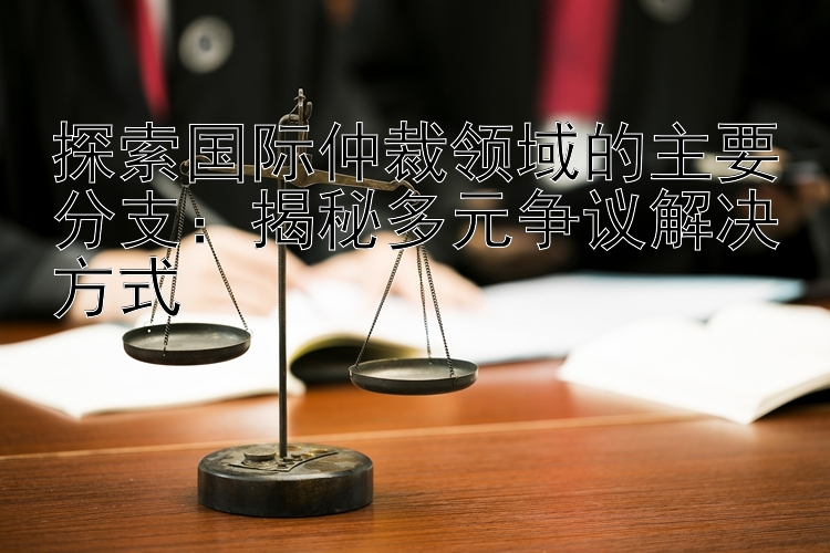 探索国际仲裁领域的主要分支：揭秘多元争议解决方式