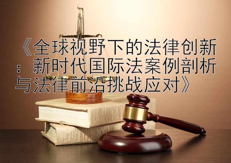 《全球视野下的法律创新：新时代国际法案例剖析与法律前沿挑战应对》