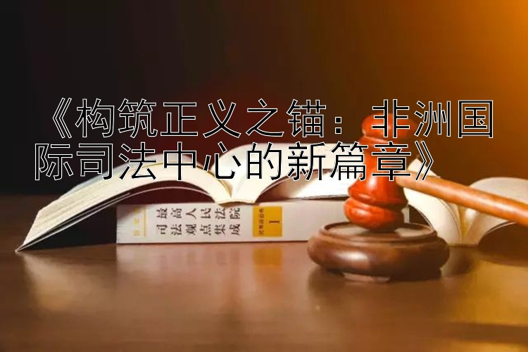 《构筑正义之锚：非洲国际司法中心的新篇章》