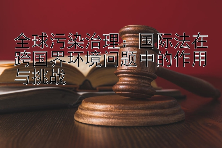 全球污染治理：国际法在跨国界环境问题中的作用与挑战