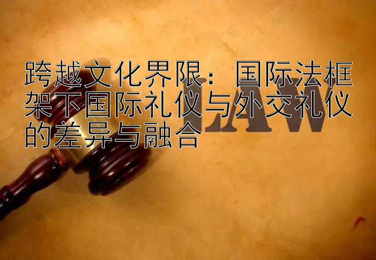 跨越文化界限：国际法框架下国际礼仪与外交礼仪的差异与融合