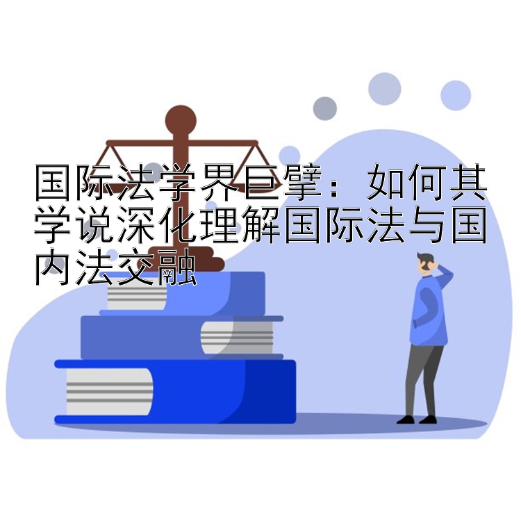 国际法学界巨擘：如何其学说深化理解国际法与国内法交融