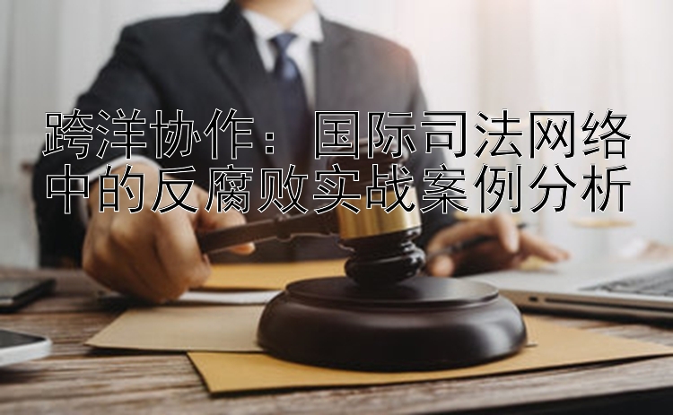 跨洋协作：国际司法网络中的反腐败实战案例分析