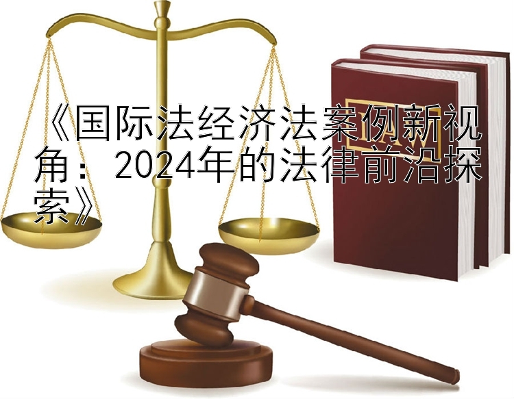 《国际法经济法案例新视角：2024年的法律前沿探索》