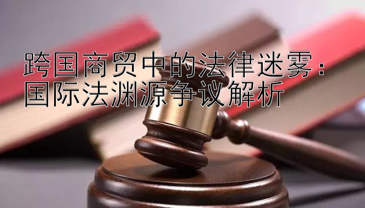 跨国商贸中的法律迷雾：国际法渊源争议解析