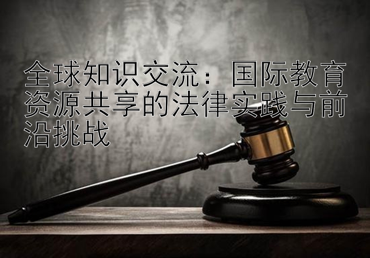 全球知识交流：国际教育资源共享的法律实践与前沿挑战