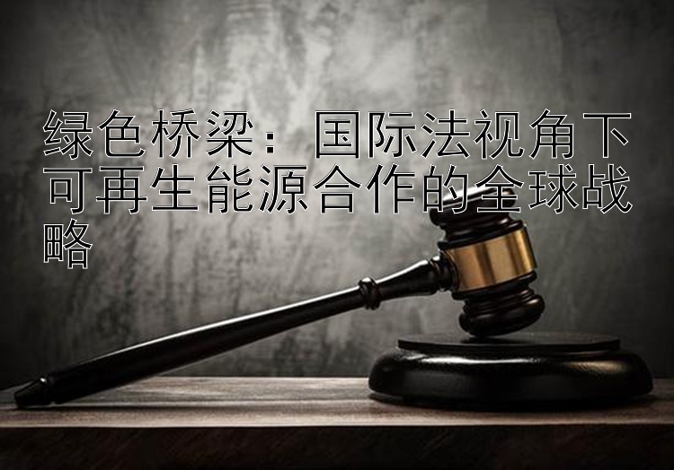 绿色桥梁：国际法视角下可再生能源合作的全球战略