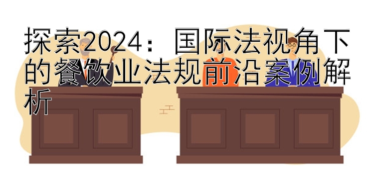 探索2024：国际法视角下的餐饮业法规前沿案例解析