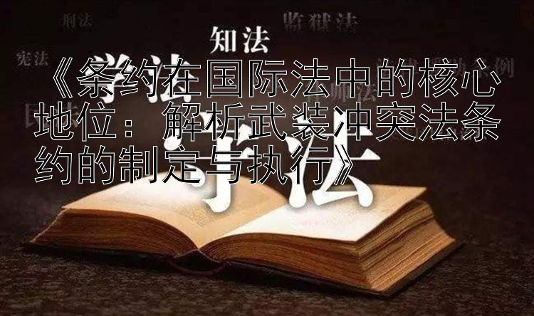 《条约在国际法中的核心地位：解析武装冲突法条约的制定与执行》