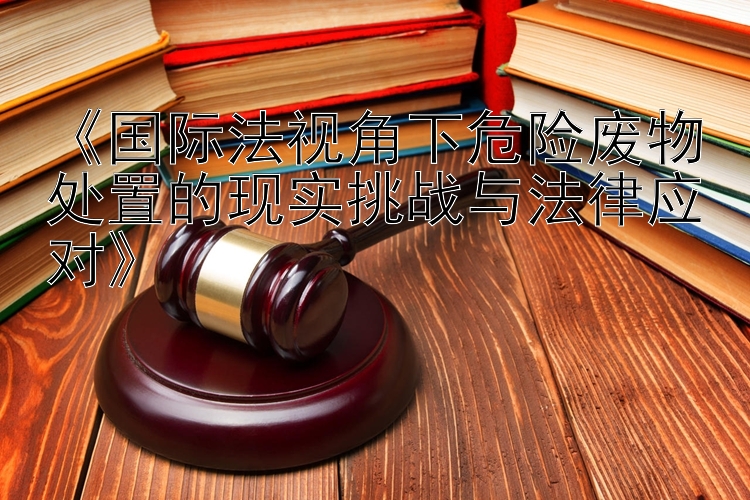 《国际法视角下危险废物处置的现实挑战与法律应对》