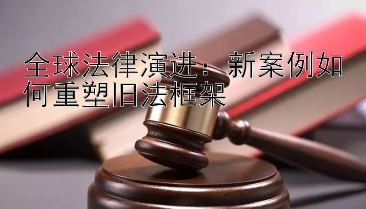 全球法律演进：新案例如何重塑旧法框架