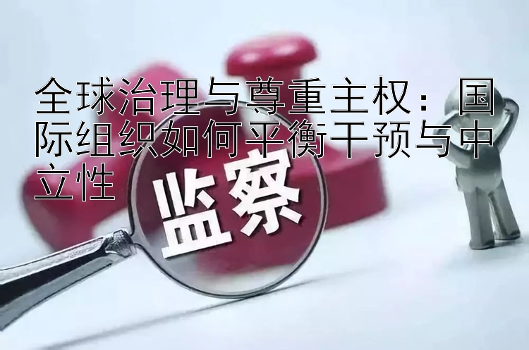 全球治理与尊重主权：国际组织如何平衡干预与中立性