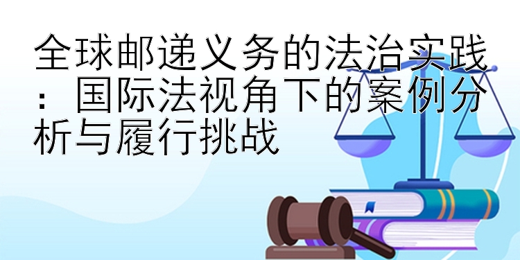 全球邮递义务的法治实践：国际法视角下的案例分析与履行挑战