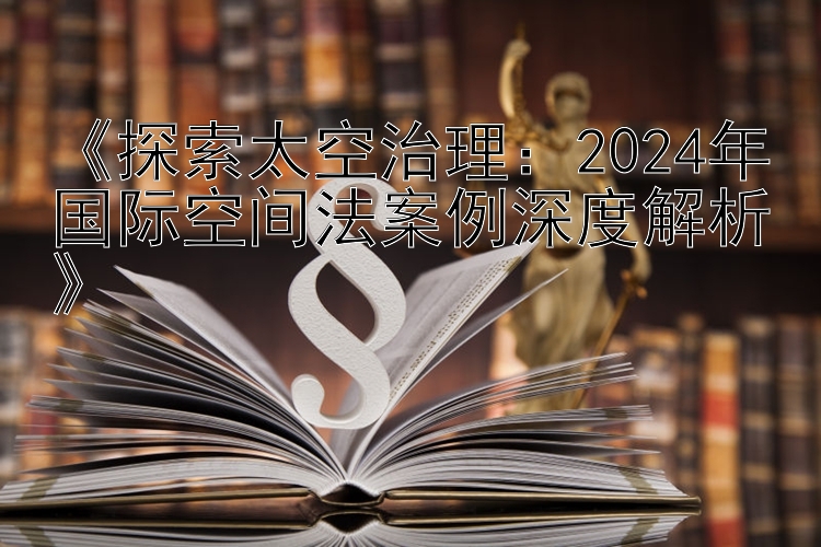 《探索太空治理：2024年国际空间法案例深度解析》