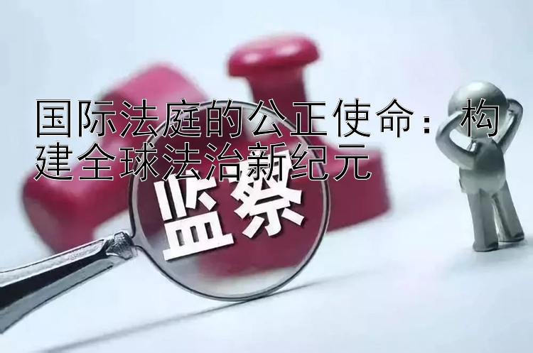 国际法庭的公正使命：构建全球法治新纪元