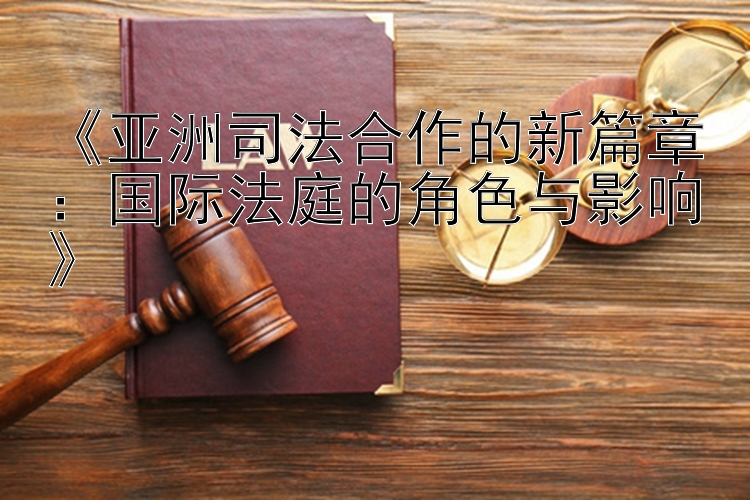 《亚洲司法合作的新篇章：国际法庭的角色与影响》