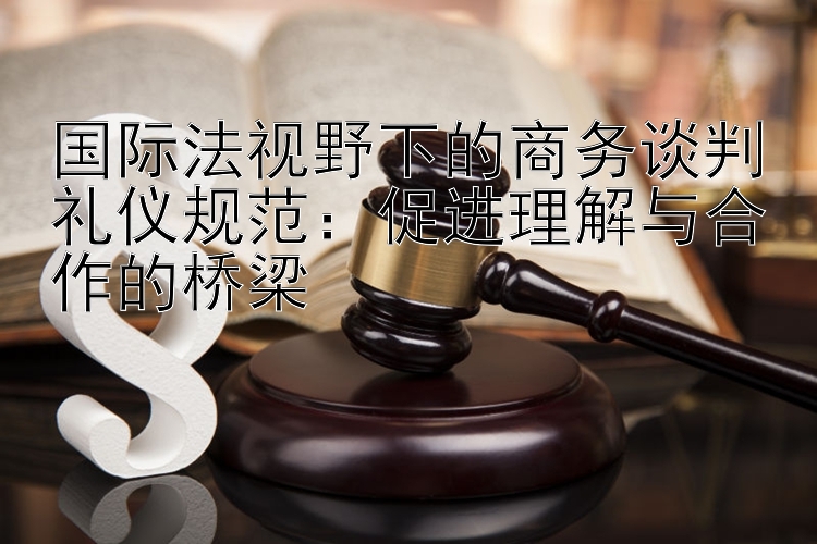 国际法视野下的商务谈判礼仪规范：促进理解与合作的桥梁