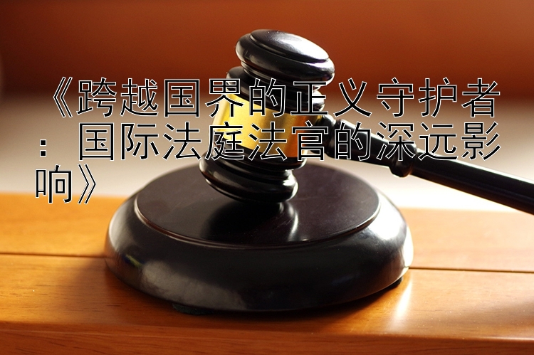 《跨越国界的正义守护者：国际法庭法官的深远影响》