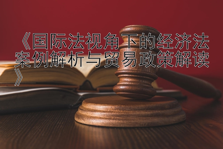 《国际法视角下的经济法案例解析与贸易政策解读》