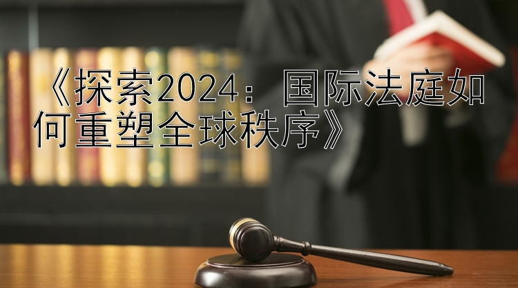 《探索2024：国际法庭如何重塑全球秩序》