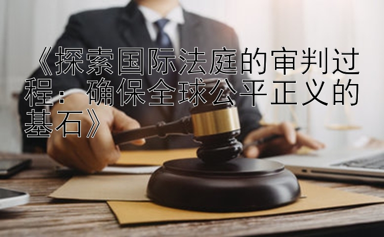 《探索国际法庭的审判过程：确保全球公平正义的基石》