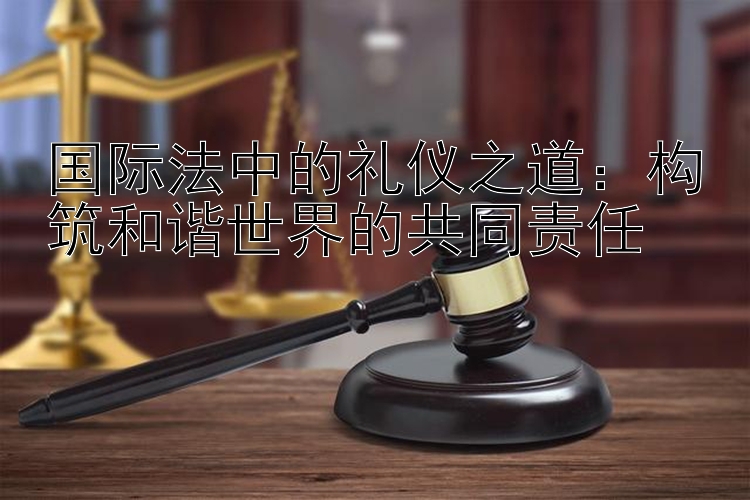 国际法中的礼仪之道：构筑和谐世界的共同责任