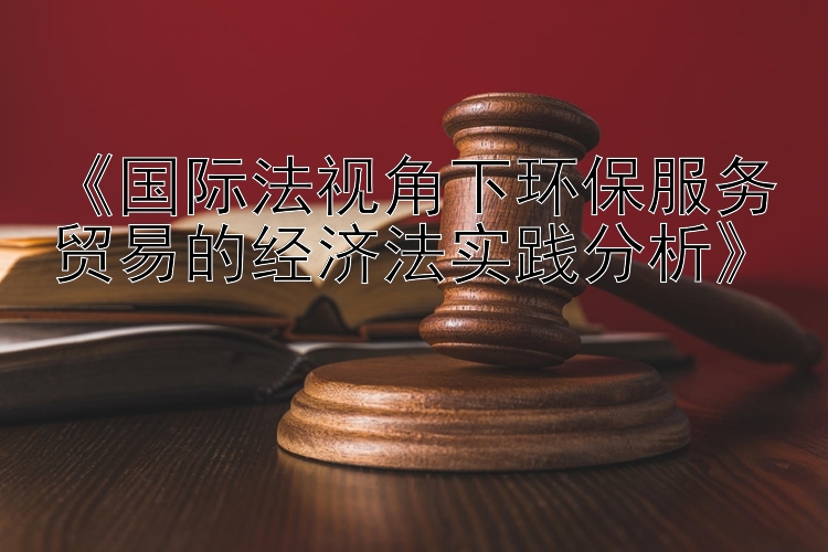 《国际法视角下环保服务贸易的经济法实践分析》