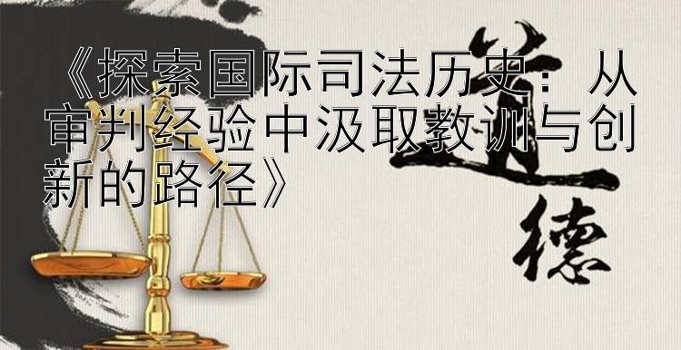 《探索国际司法历史：从审判经验中汲取教训与创新的路径》