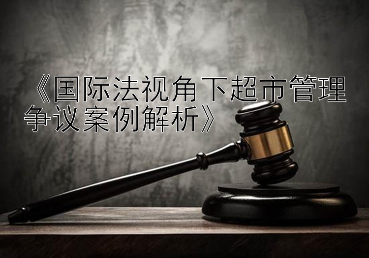 《国际法视角下超市管理争议案例解析》