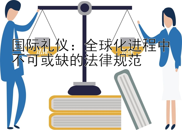 国际礼仪：全球化进程中不可或缺的法律规范