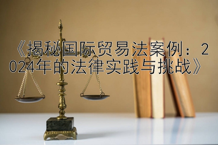 《揭秘国际贸易法案例：2024年的法律实践与挑战》