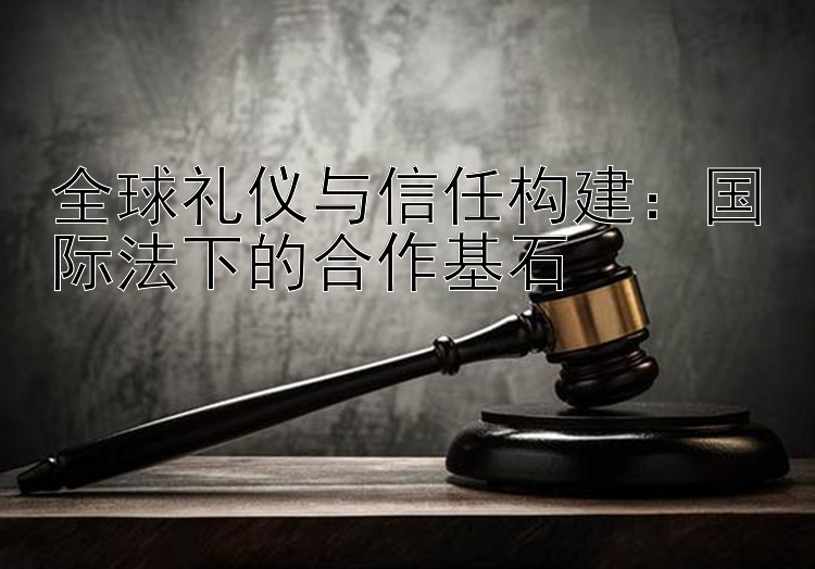 全球礼仪与信任构建：国际法下的合作基石