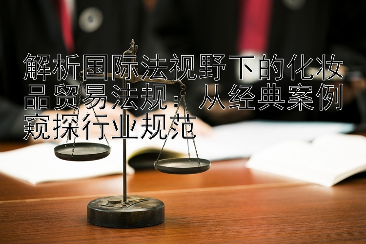 解析国际法视野下的化妆品贸易法规：从经典案例窥探行业规范