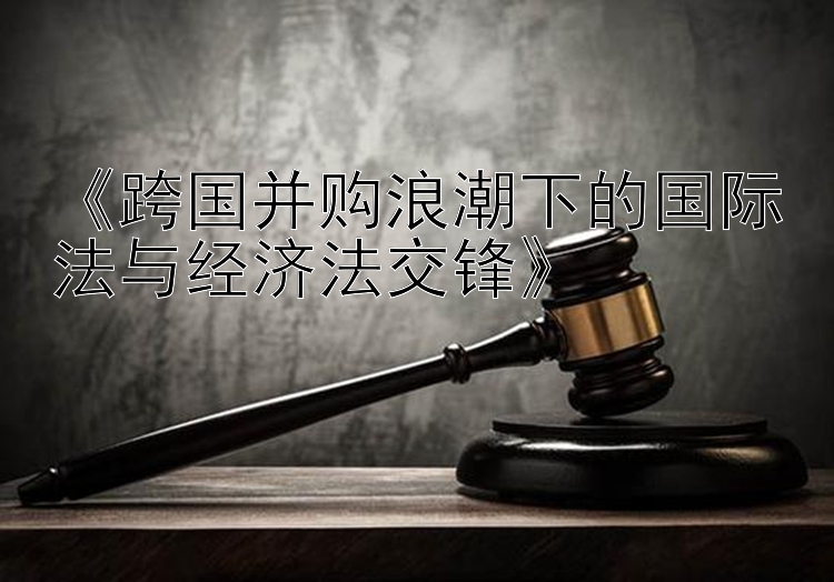 《跨国并购浪潮下的国际法与经济法交锋》