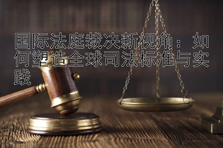 国际法庭裁决新视角：如何塑造全球司法标准与实践