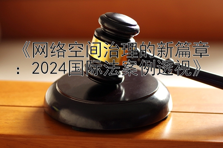 《网络空间治理的新篇章：2024国际法案例透视》