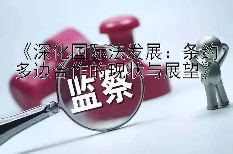 《深化国际法发展：条约多边合作的现状与展望》