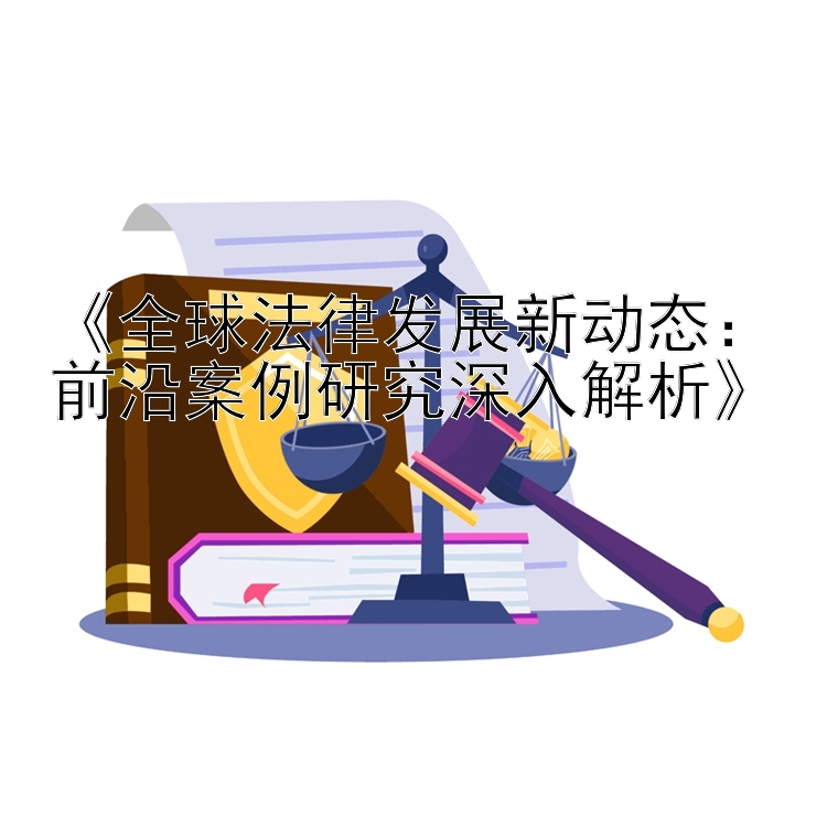 《全球法律发展新动态：前沿案例研究深入解析》