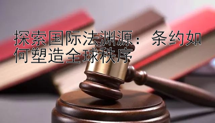 探索国际法渊源：条约如何塑造全球秩序