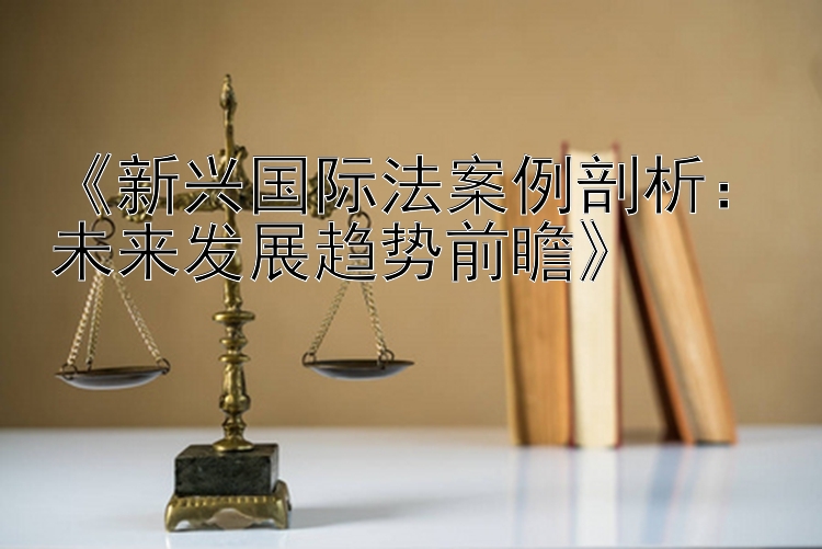 《新兴国际法案例剖析：未来发展趋势前瞻》