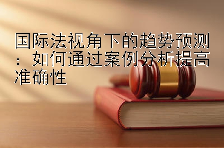 国际法视角下的趋势预测：如何通过案例分析提高准确性